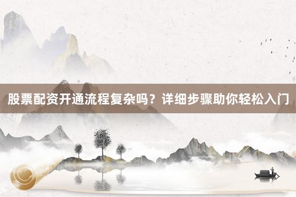 股票配资开通流程复杂吗？详细步骤助你轻松入门