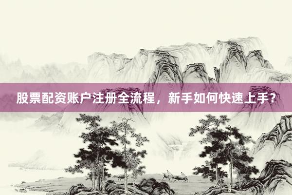 股票配资账户注册全流程，新手如何快速上手？