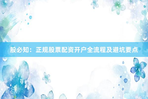 股必知：正规股票配资开户全流程及避坑要点