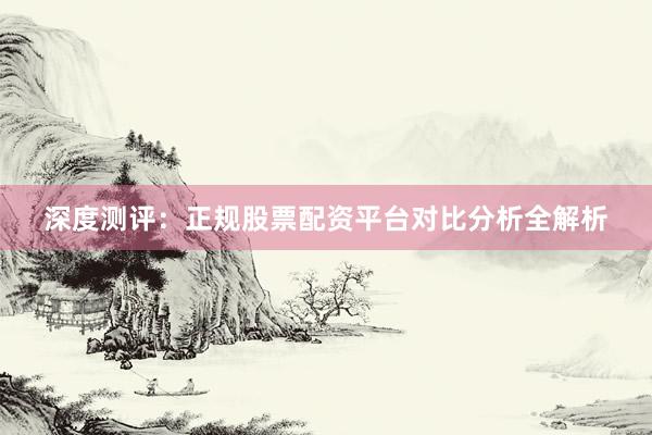 深度测评：正规股票配资平台对比分析全解析