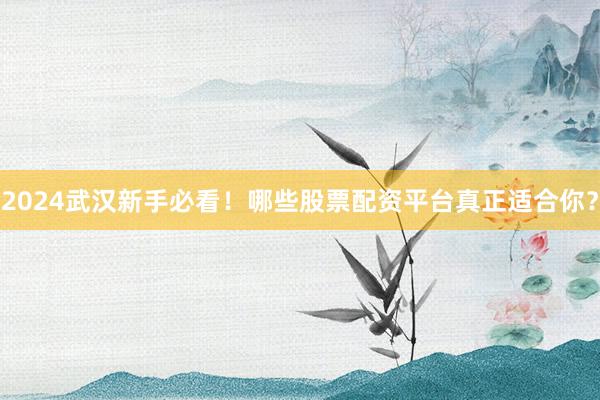 2024武汉新手必看！哪些股票配资平台真正适合你？
