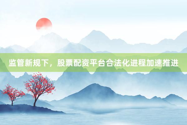 监管新规下，股票配资平台合法化进程加速推进