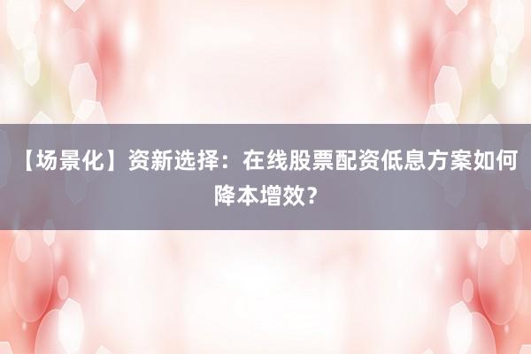 【场景化】资新选择：在线股票配资低息方案如何降本增效？