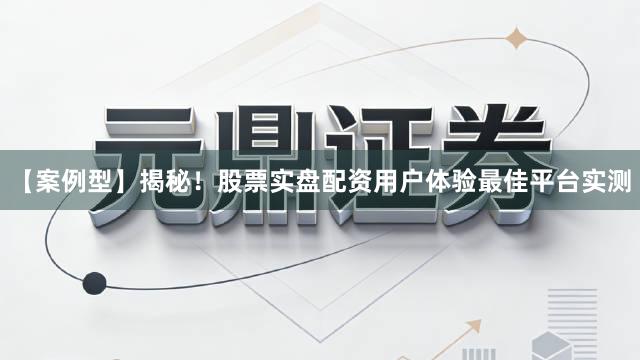 【案例型】揭秘！股票实盘配资用户体验最佳平台实测