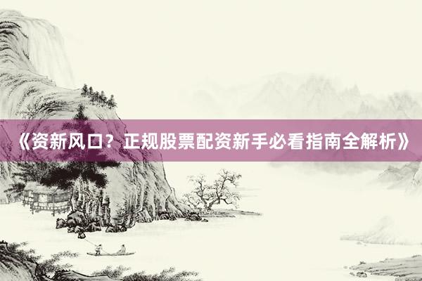 《资新风口？正规股票配资新手必看指南全解析》