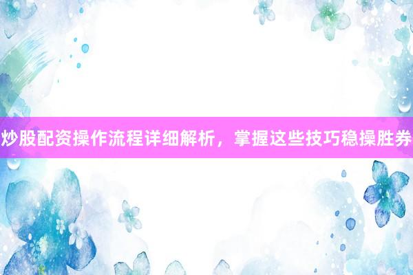 炒股配资操作流程详细解析，掌握这些技巧稳操胜券