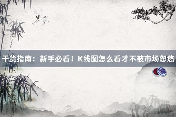 干货指南：新手必看！K线图怎么看才不被市场忽悠