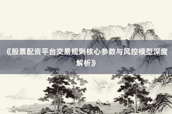 《股票配资平台交易规则核心参数与风控模型深度解析》