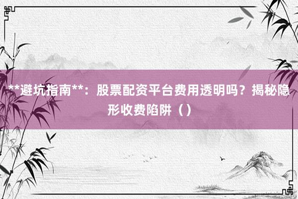 **避坑指南**：股票配资平台费用透明吗？揭秘隐形收费陷阱（）