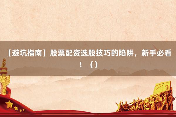 【避坑指南】股票配资选股技巧的陷阱，新手必看！（）