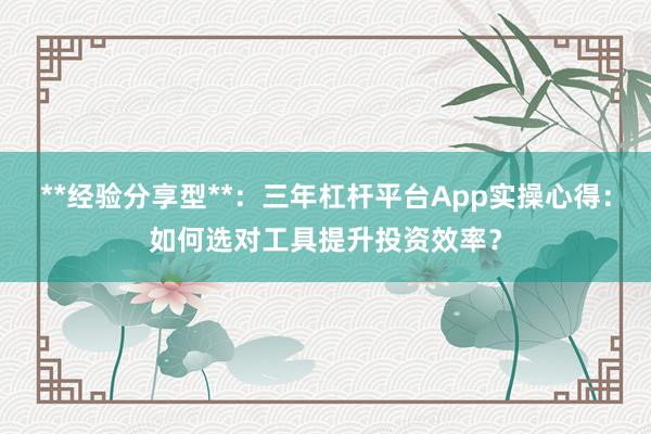 **经验分享型**：三年杠杆平台App实操心得：如何选对工具提升投资效率？