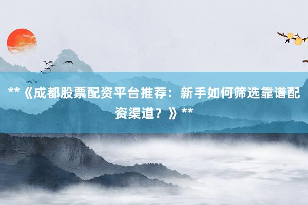 **《成都股票配资平台推荐：新手如何筛选靠谱配资渠道？》**