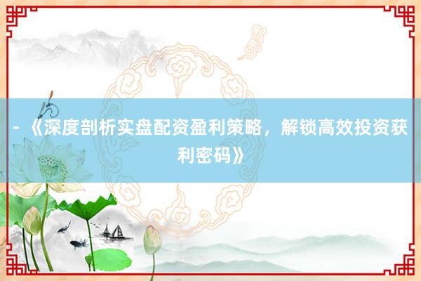 - 《深度剖析实盘配资盈利策略，解锁高效投资获利密码》