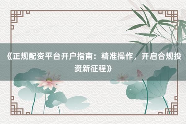 《正规配资平台开户指南：精准操作，开启合规投资新征程》