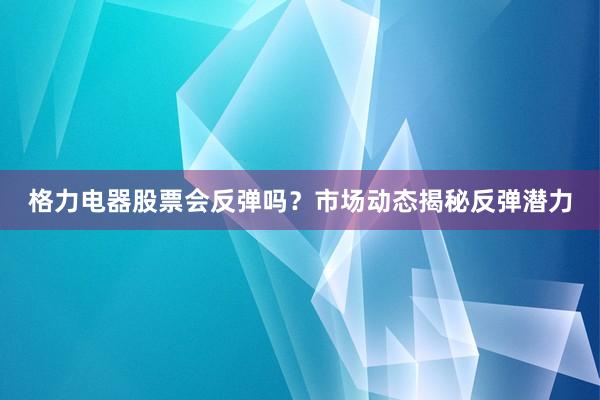格力电器股票会反弹吗？市场动态揭秘反弹潜力