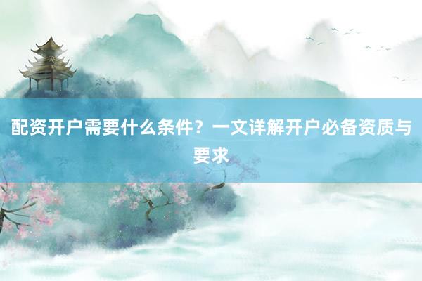 配资开户需要什么条件？一文详解开户必备资质与要求