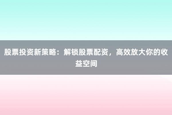 股票投资新策略：解锁股票配资，高效放大你的收益空间