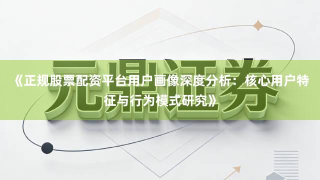 《正规股票配资平台用户画像深度分析：核心用户特征与行为模式研究》
