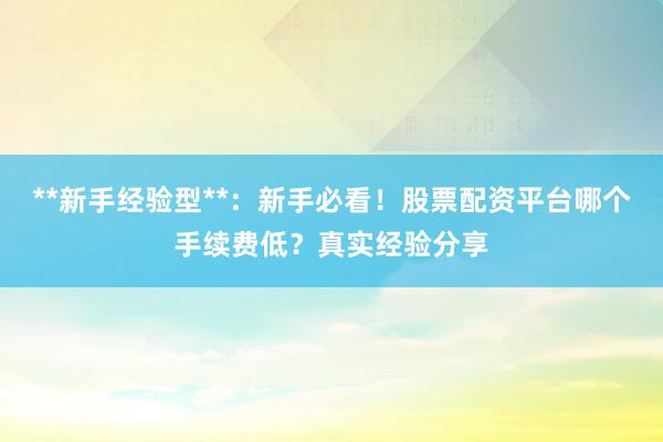 **新手经验型**：新手必看！股票配资平台哪个手续费低？真实经验分享