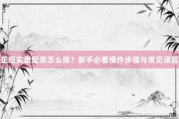 正规实盘配资怎么做？新手必看操作步骤与常见误区