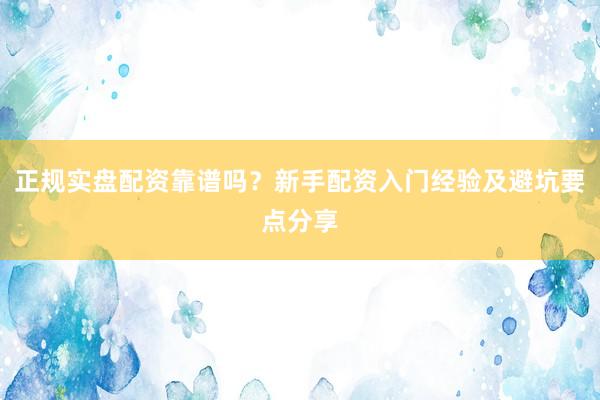 正规实盘配资靠谱吗？新手配资入门经验及避坑要点分享