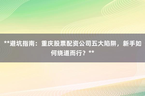 **避坑指南：重庆股票配资公司五大陷阱，新手如何绕道而行？**