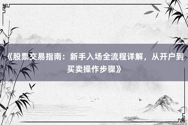 《股票交易指南：新手入场全流程详解，从开户到买卖操作步骤》