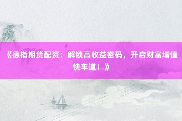 《德指期货配资：解锁高收益密码，开启财富增值快车道！》