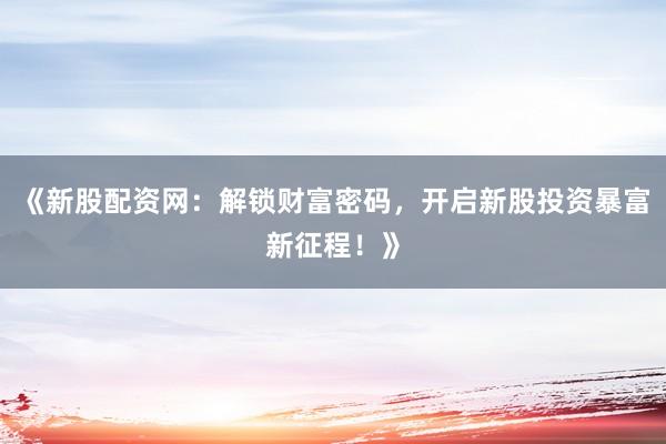 《新股配资网：解锁财富密码，开启新股投资暴富新征程！》
