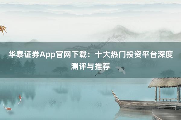 华泰证券App官网下载：十大热门投资平台深度测评与推荐
