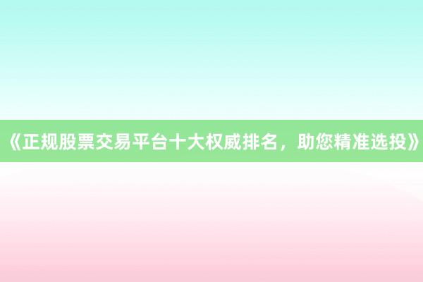 《正规股票交易平台十大权威排名，助您精准选投》