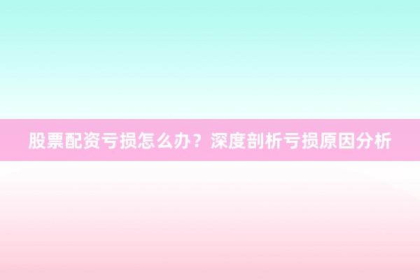 股票配资亏损怎么办？深度剖析亏损原因分析