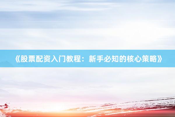 《股票配资入门教程：新手必知的核心策略》