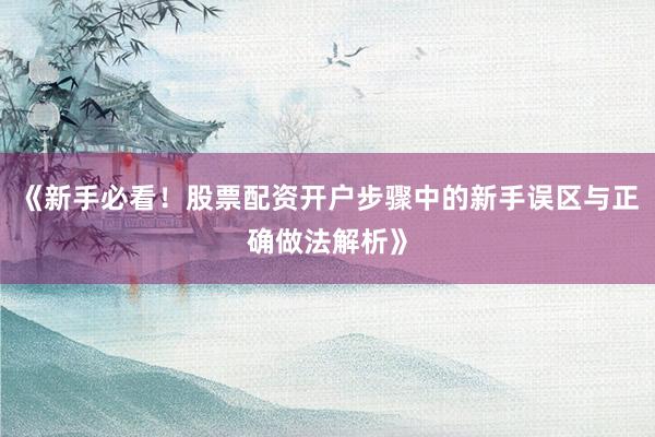 《新手必看！股票配资开户步骤中的新手误区与正确做法解析》