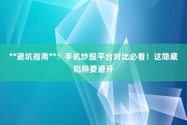 **避坑指南**：手机炒股平台对比必看！这隐藏陷阱要避开