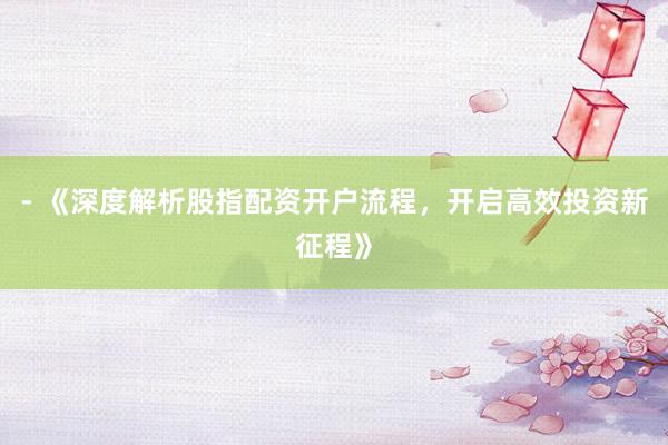 - 《深度解析股指配资开户流程，开启高效投资新征程》