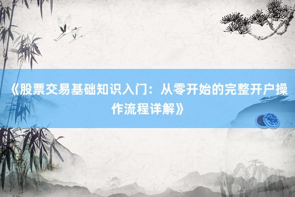 《股票交易基础知识入门：从零开始的完整开户操作流程详解》