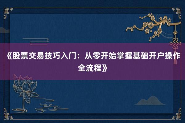 《股票交易技巧入门：从零开始掌握基础开户操作全流程》