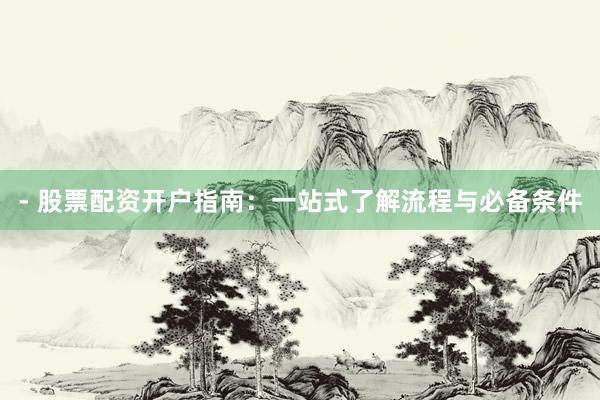 - 股票配资开户指南：一站式了解流程与必备条件