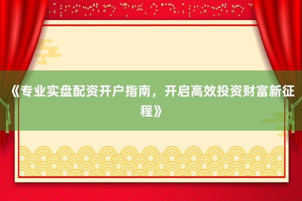 《专业实盘配资开户指南，开启高效投资财富新征程》