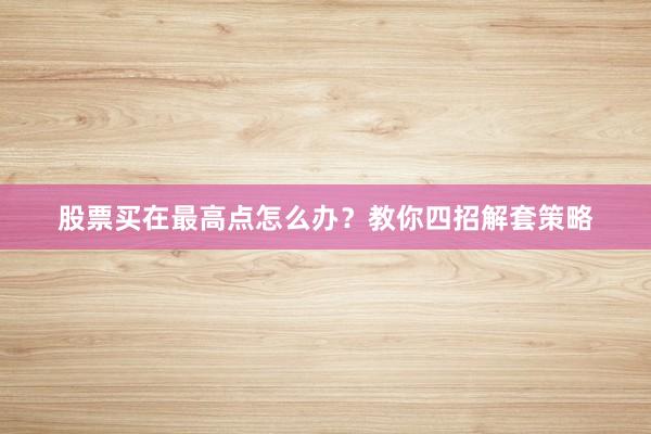 股票买在最高点怎么办？教你四招解套策略