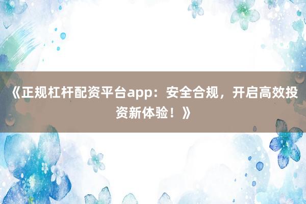 《正规杠杆配资平台app：安全合规，开启高效投资新体验！》