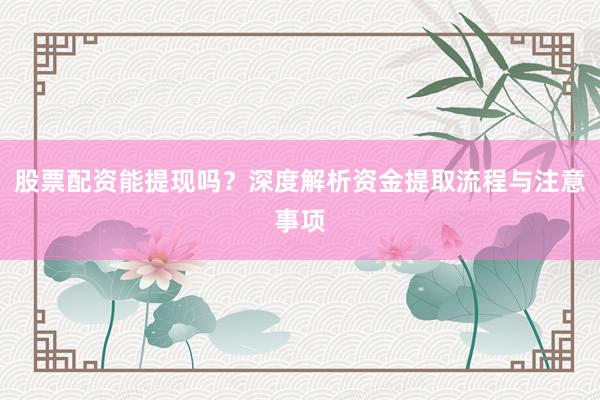 股票配资能提现吗？深度解析资金提取流程与注意事项