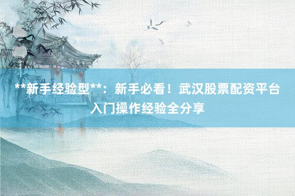**新手经验型**：新手必看！武汉股票配资平台入门操作经验全分享