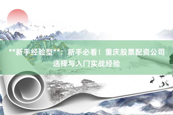 **新手经验型**：新手必看！重庆股票配资公司选择与入门实战经验