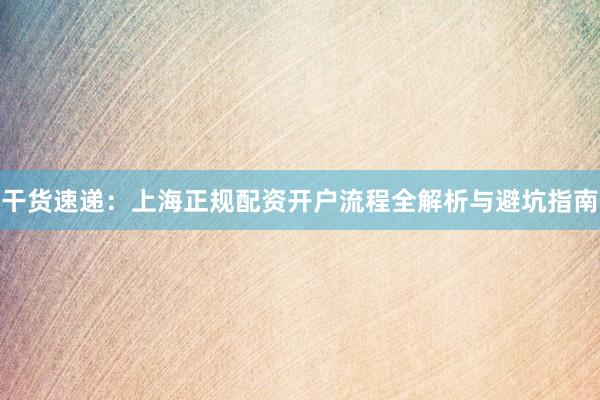 干货速递：上海正规配资开户流程全解析与避坑指南