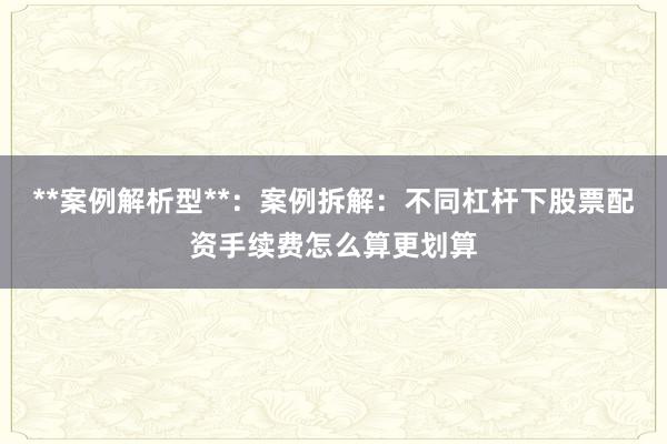 **案例解析型**：案例拆解：不同杠杆下股票配资手续费怎么算更划算