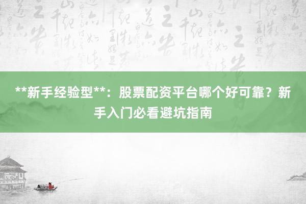 **新手经验型**：股票配资平台哪个好可靠？新手入门必看避坑指南