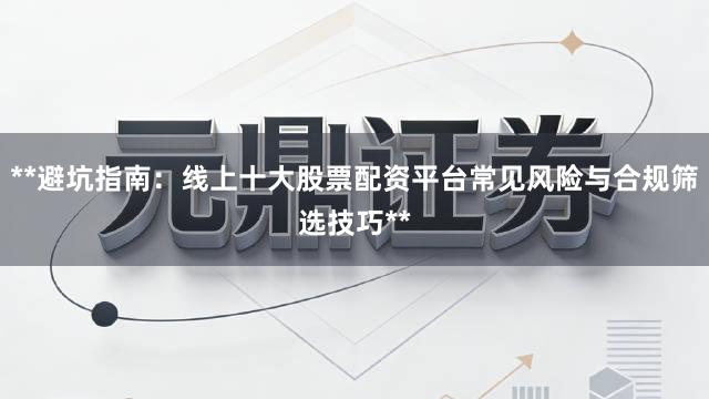 **避坑指南：线上十大股票配资平台常见风险与合规筛选技巧**