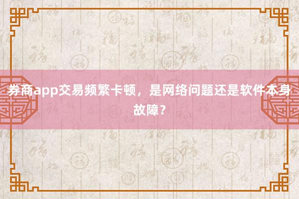 券商app交易频繁卡顿，是网络问题还是软件本身故障？